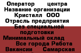 Оператор Call-центра › Название организации ­ Кристалл, ООО › Отрасль предприятия ­ Без специальной подготовки › Минимальный оклад ­ 17 000 - Все города Работа » Вакансии   . Самарская обл.,Сызрань г.